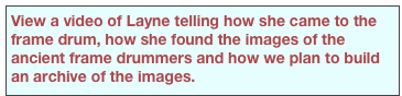 View a video of Layne telling how she came to the frame drum, how she found the images of the ancient frame drummers and how we plan to build an archive of the images.